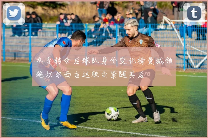 冬季转会后球队身价变化榜曼城领跑切尔西吉达联合紧随其后