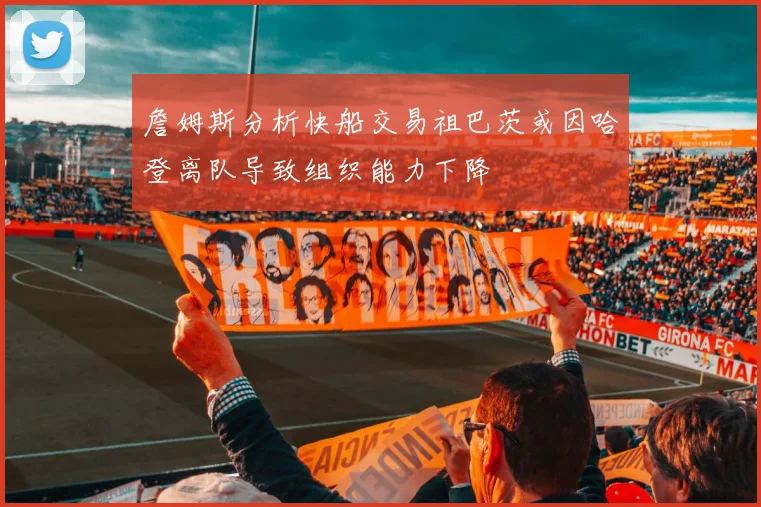 詹姆斯分析快船交易祖巴茨或因哈登离队导致组织能力下降