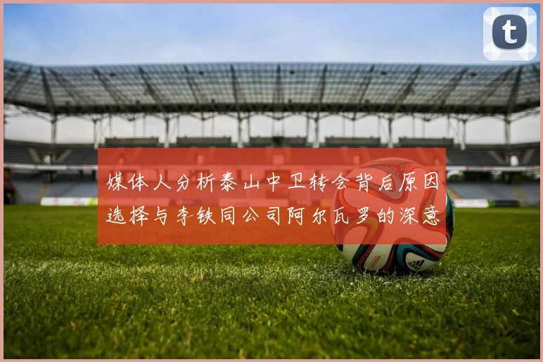 媒体人分析泰山中卫转会背后原因选择与李铁同公司阿尔瓦罗的深意