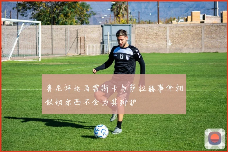 鲁尼评论马雷斯卡与萨拉赫事件相似切尔西不会为其辩护