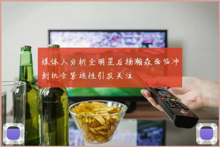 媒体人分析全明星后杨瀚森面临冲刺机会紧迫性引发关注