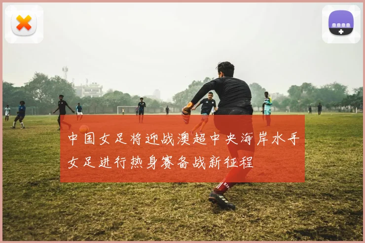 中国女足将迎战澳超中央海岸水手女足进行热身赛备战新征程