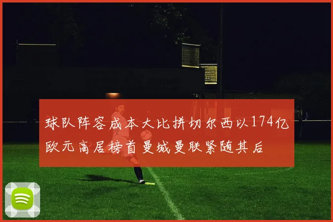 球队阵容成本大比拼切尔西以174亿欧元高居榜首曼城曼联紧随其后