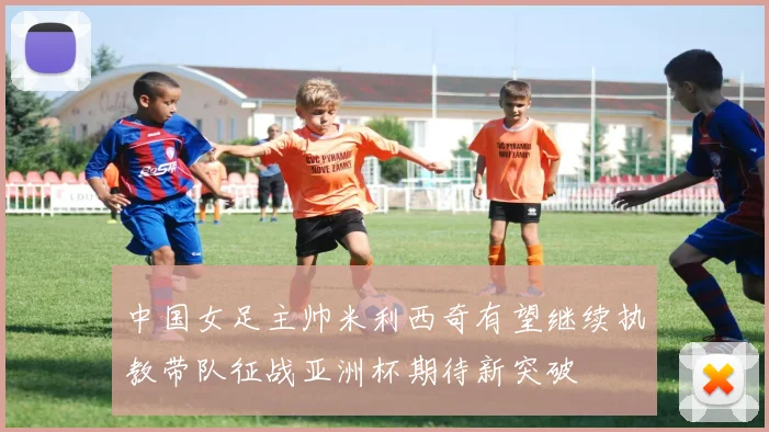 中国女足主帅米利西奇有望继续执教带队征战亚洲杯期待新突破