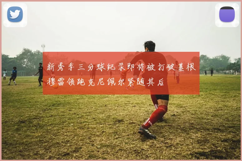 新秀季三分球纪录即将被打破基根穆雷领跑克尼佩尔紧随其后