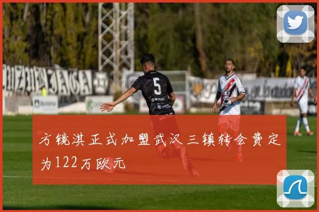 方镜淇正式加盟武汉三镇转会费定为122万欧元