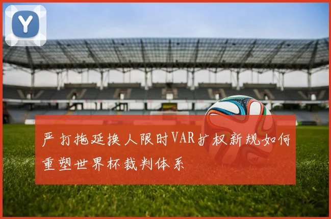 严打拖延换人限时VAR扩权新规如何重塑世界杯裁判体系