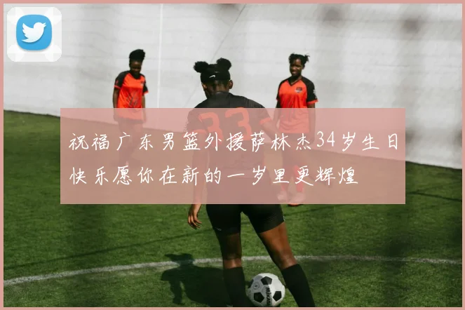 祝福广东男篮外援萨林杰34岁生日快乐愿你在新的一岁里更辉煌