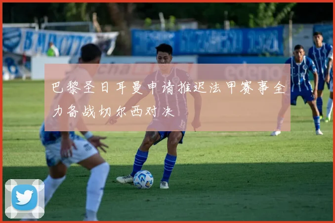 巴黎圣日耳曼申请推迟法甲赛事全力备战切尔西对决