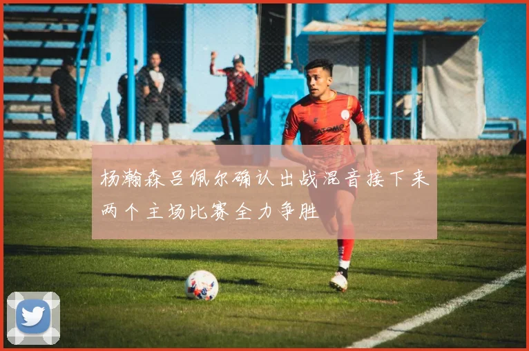 杨瀚森吕佩尔确认出战混音接下来两个主场比赛全力争胜