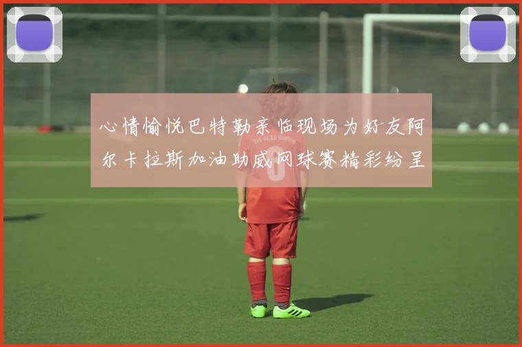 心情愉悦巴特勒亲临现场为好友阿尔卡拉斯加油助威网球赛精彩纷呈