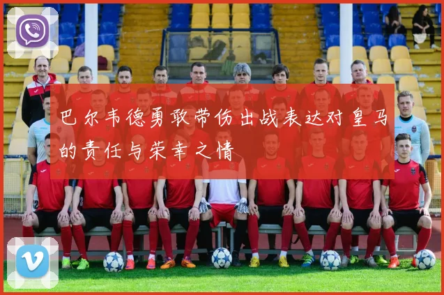 巴尔韦德勇敢带伤出战表达对皇马的责任与荣幸之情