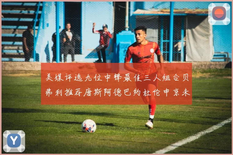 美媒评选九位中锋最佳三人组合贝弗利推荐唐斯阿德巴约杜伦申京未入选