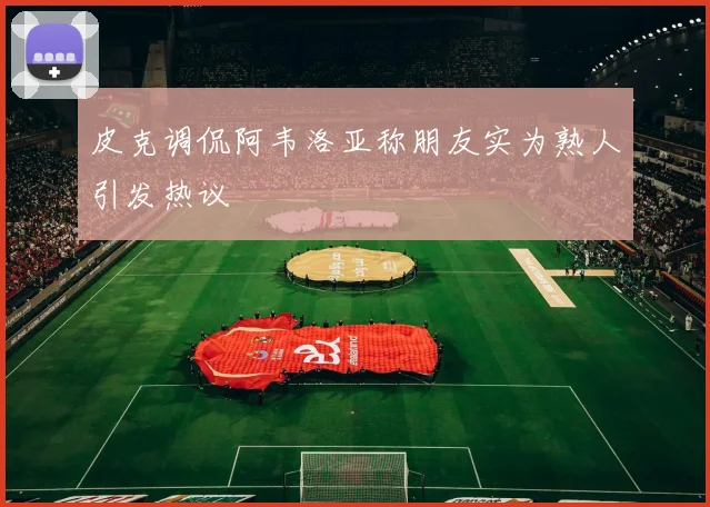 皮克调侃阿韦洛亚称朋友实为熟人引发热议