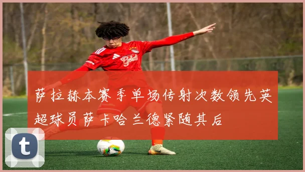萨拉赫本赛季单场传射次数领先英超球员萨卡哈兰德紧随其后
