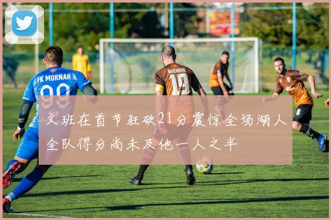 文班在首节狂砍21分震惊全场湖人全队得分尚未及他一人之半