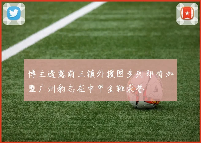 博主透露前三镇外援图多列即将加盟广州豹志在中甲金靴荣誉