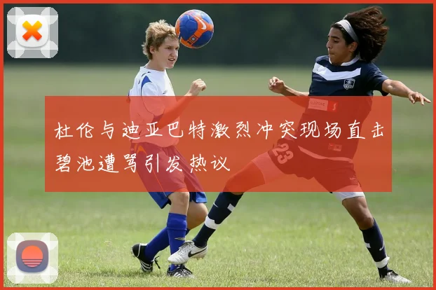 杜伦与迪亚巴特激烈冲突现场直击碧池遭骂引发热议