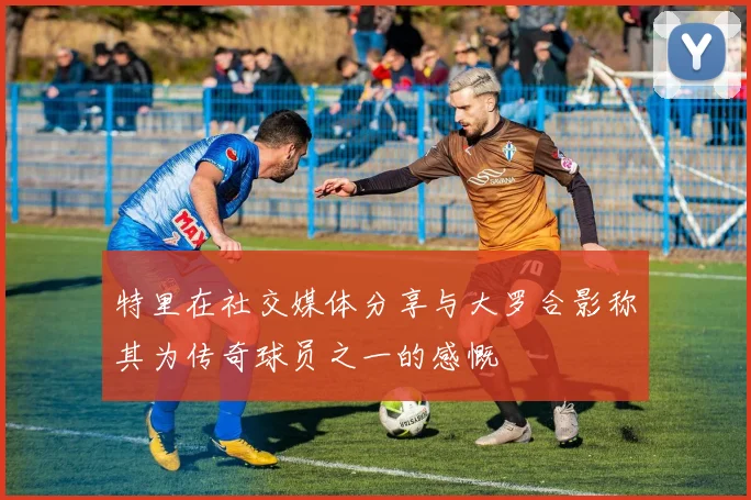 特里在社交媒体分享与大罗合影称其为传奇球员之一的感慨