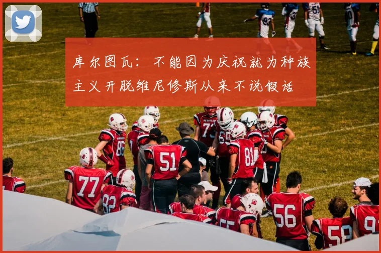 库尔图瓦：不能因为庆祝就为种族主义开脱维尼修斯从来不说假话