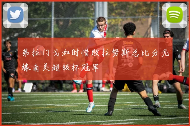 弗拉门戈加时惜败拉努斯总比分无缘南美超级杯冠军