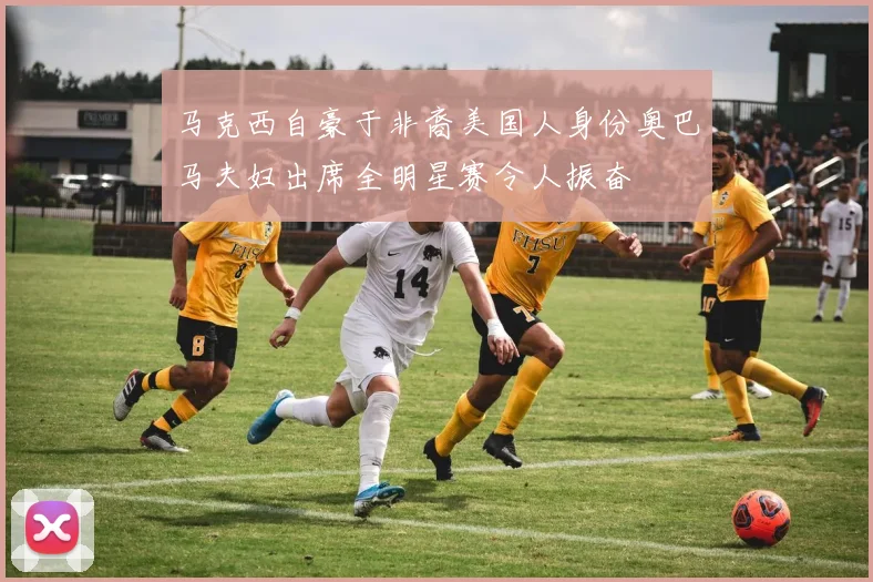 马克西自豪于非裔美国人身份奥巴马夫妇出席全明星赛令人振奋