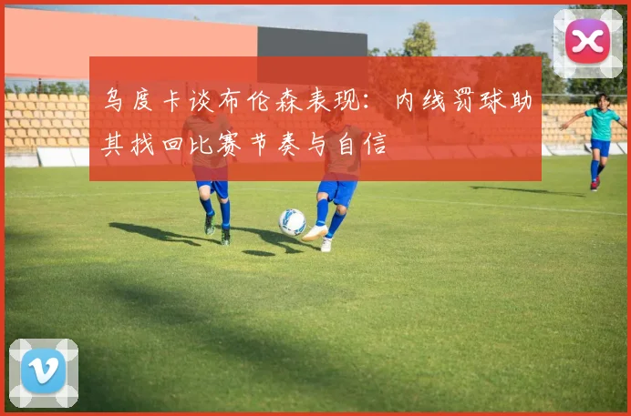 乌度卡谈布伦森表现：内线罚球助其找回比赛节奏与自信