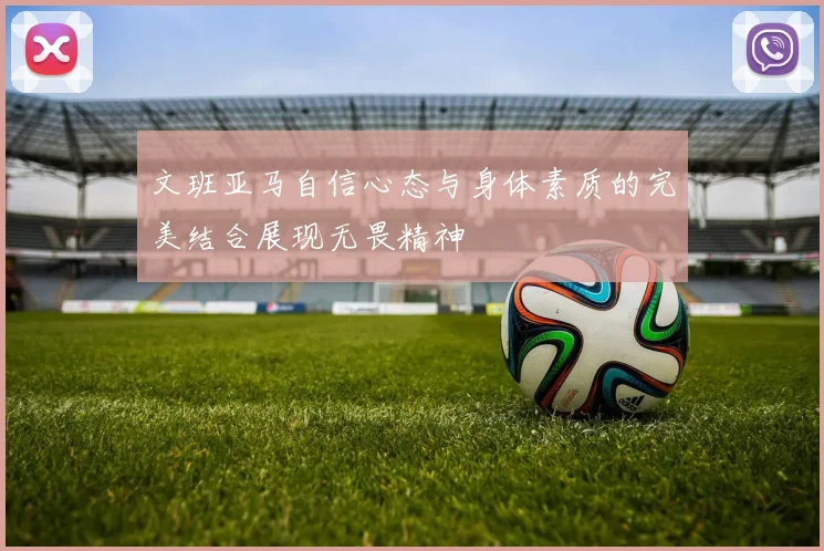 文班亚马自信心态与身体素质的完美结合展现无畏精神