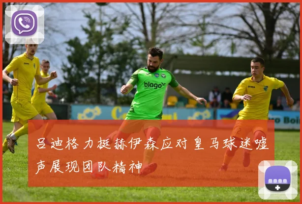 吕迪格力挺赫伊森应对皇马球迷嘘声展现团队精神