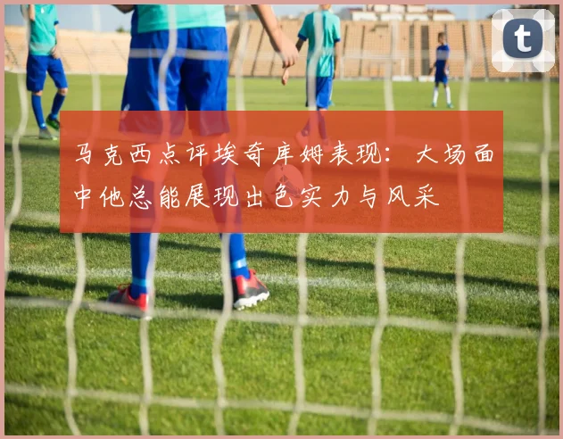 马克西点评埃奇库姆表现：大场面中他总能展现出色实力与风采