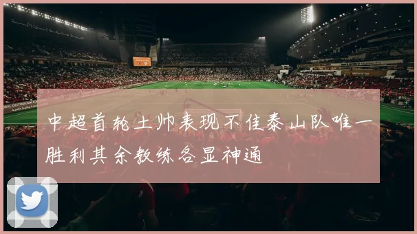 中超首轮土帅表现不佳泰山队唯一胜利其余教练各显神通