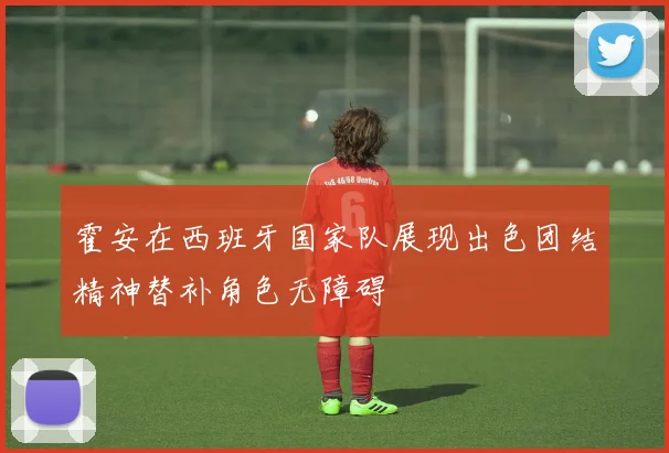 霍安在西班牙国家队展现出色团结精神替补角色无障碍