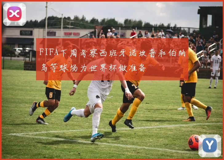 FIFA下周考察西班牙诺坎普和伯纳乌等球场为世界杯做准备