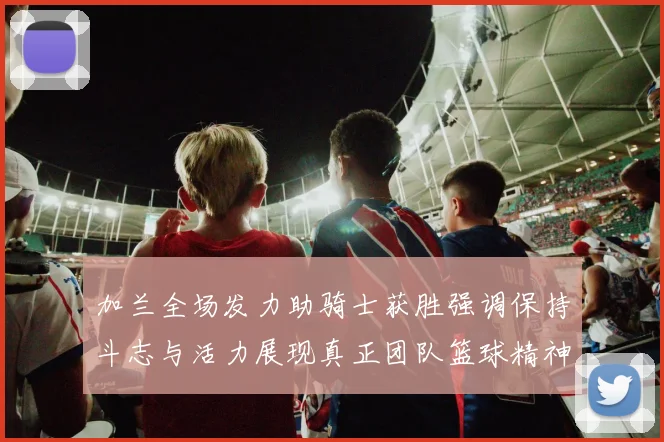 加兰全场发力助骑士获胜强调保持斗志与活力展现真正团队篮球精神