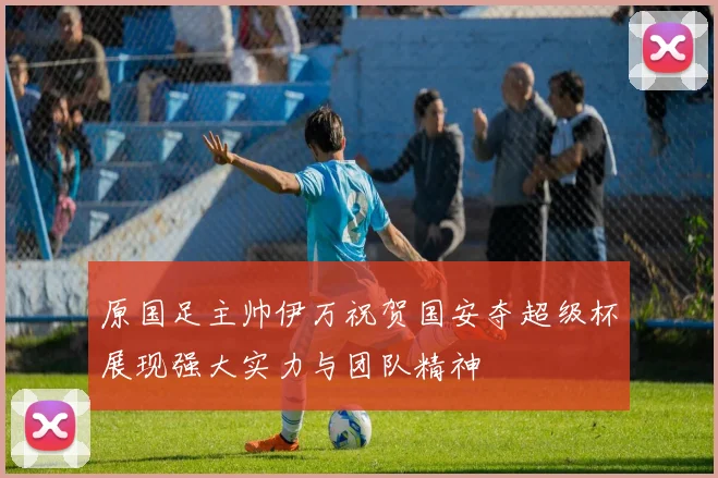 原国足主帅伊万祝贺国安夺超级杯展现强大实力与团队精神