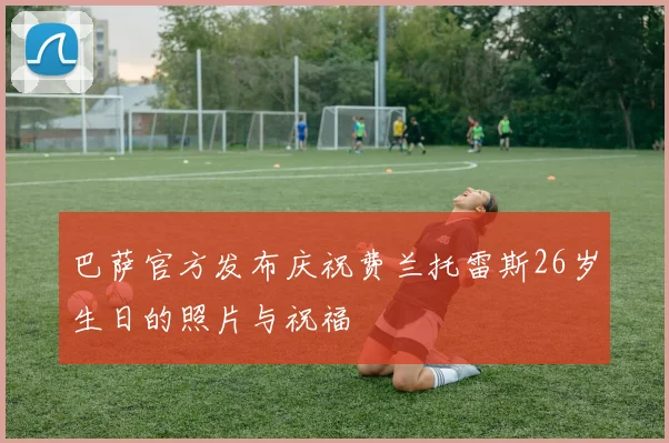 巴萨官方发布庆祝费兰托雷斯26岁生日的照片与祝福