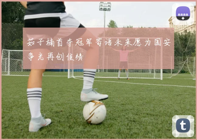 茹子楠首夺冠军寄语未来愿为国安争光再创佳绩