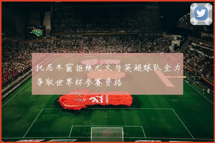 托尼冬窗拒绝尤文与英超球队全力争取世界杯参赛资格