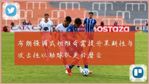 布朗强调武切维奇需提升果断性与攻击性以助球队更好磨合